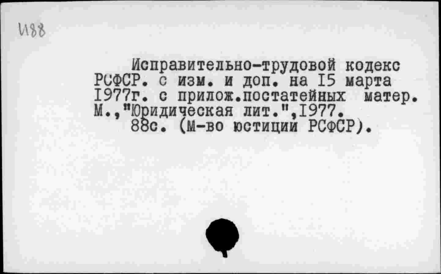 ﻿ин
Исправительно-трудовой кодекс РСФСР, с изм. и доп. на 15 марта 1977г. с прилож.постатейных матер. М.,"Юридическая лит.”,1977.
88с. (м—во юстиции РСФСР;.